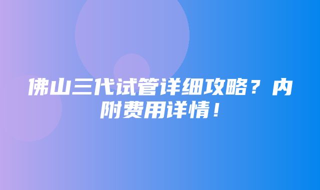 佛山三代试管详细攻略？内附费用详情！