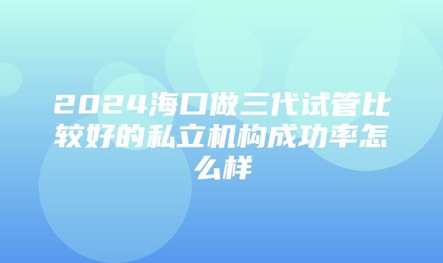 2024海口做三代试管比较好的私立机构成功率怎么样