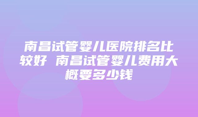 南昌试管婴儿医院排名比较好 南昌试管婴儿费用大概要多少钱