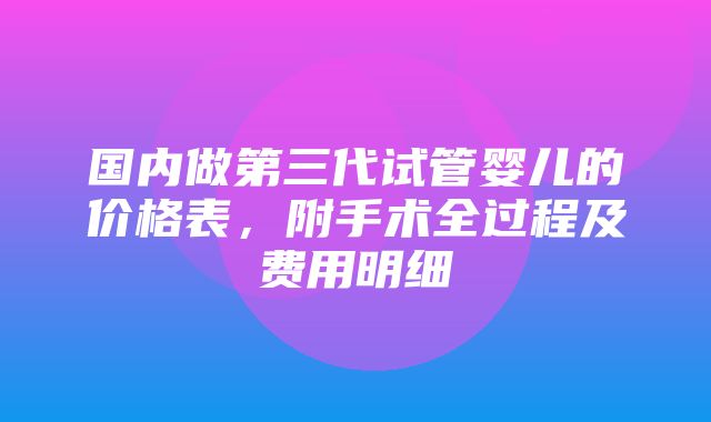 国内做第三代试管婴儿的价格表，附手术全过程及费用明细