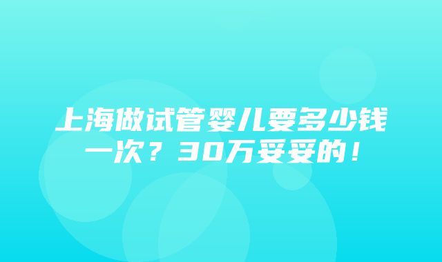 上海做试管婴儿要多少钱一次？30万妥妥的！