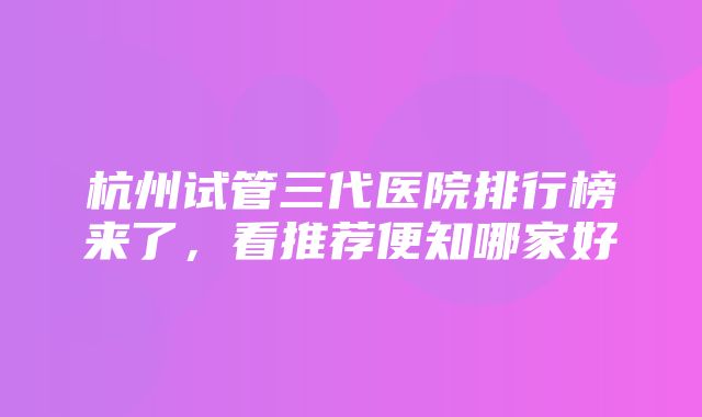 杭州试管三代医院排行榜来了，看推荐便知哪家好