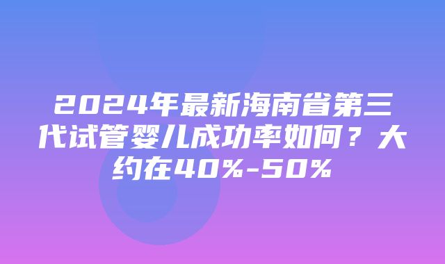 2024年最新海南省第三代试管婴儿成功率如何？大约在40%-50%