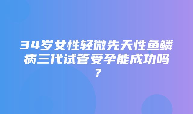 34岁女性轻微先天性鱼鳞病三代试管受孕能成功吗？