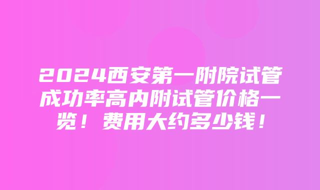 2024西安第一附院试管成功率高内附试管价格一览！费用大约多少钱！