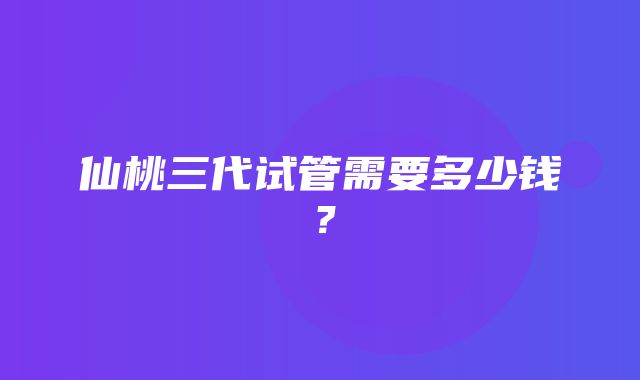 仙桃三代试管需要多少钱？