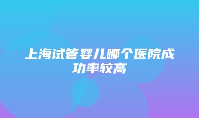 上海试管婴儿哪个医院成功率较高