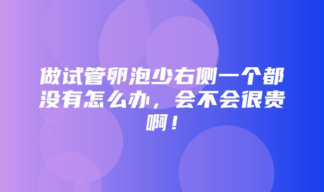 做试管卵泡少右侧一个都没有怎么办，会不会很贵啊！