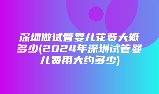 深圳做试管婴儿花费大概多少(2024年深圳试管婴儿费用大约多少)