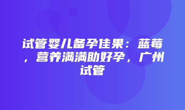 试管婴儿备孕佳果：蓝莓，营养满满助好孕，广州试管