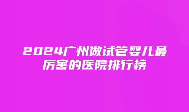 2024广州做试管婴儿最厉害的医院排行榜