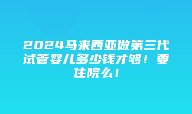 2024马来西亚做第三代试管婴儿多少钱才够！要住院么！