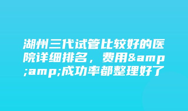 湖州三代试管比较好的医院详细排名，费用&amp;成功率都整理好了