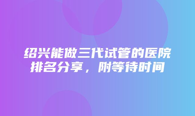 绍兴能做三代试管的医院排名分享，附等待时间