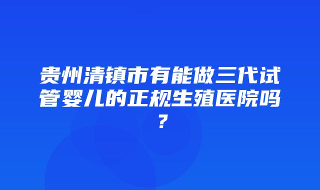 贵州清镇市有能做三代试管婴儿的正规生殖医院吗？