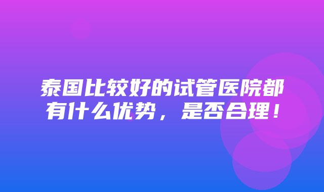 泰国比较好的试管医院都有什么优势，是否合理！