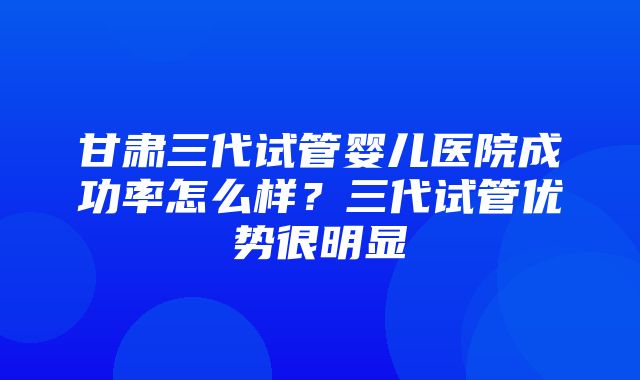 甘肃三代试管婴儿医院成功率怎么样？三代试管优势很明显