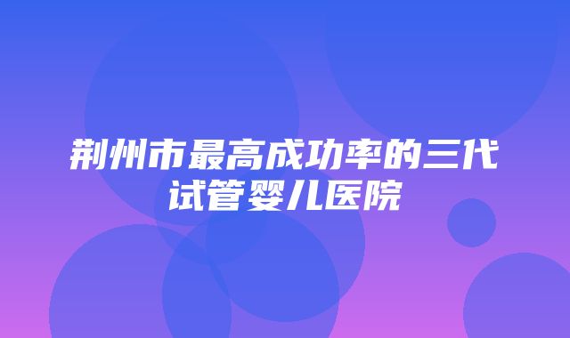 荆州市最高成功率的三代试管婴儿医院