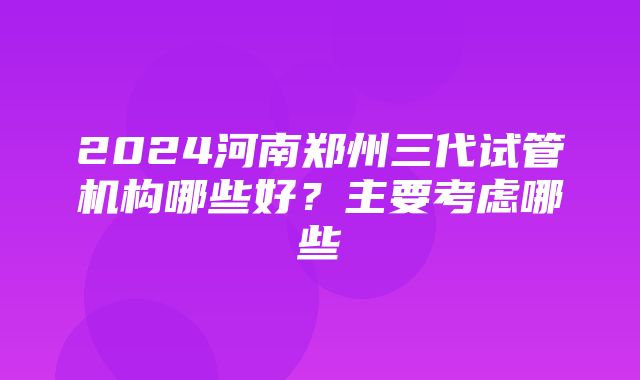 2024河南郑州三代试管机构哪些好？主要考虑哪些