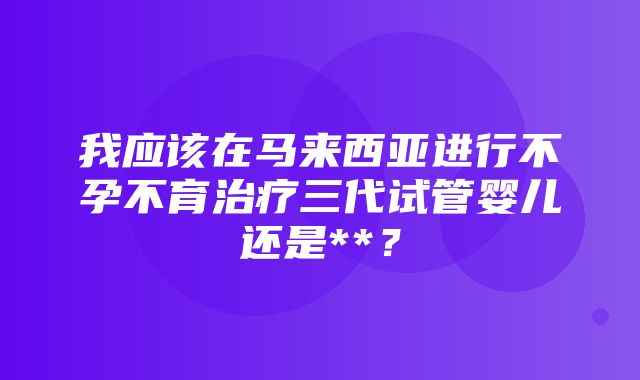 我应该在马来西亚进行不孕不育治疗三代试管婴儿还是**？