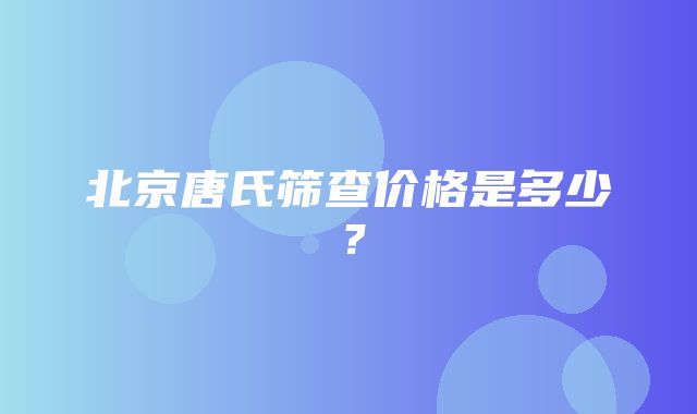 北京唐氏筛查价格是多少？