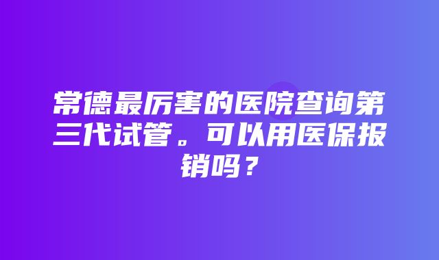 常德最厉害的医院查询第三代试管。可以用医保报销吗？