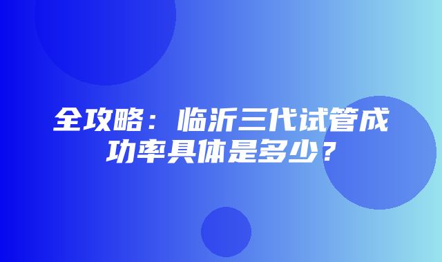 全攻略：临沂三代试管成功率具体是多少？