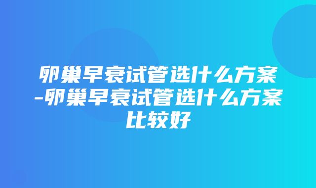 卵巢早衰试管选什么方案-卵巢早衰试管选什么方案比较好