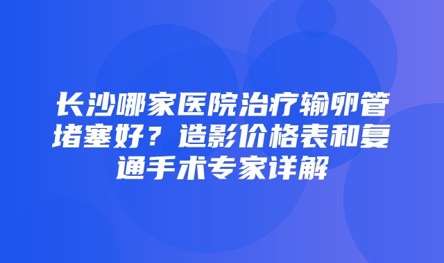 长沙哪家医院治疗输卵管堵塞好？造影价格表和复通手术专家详解