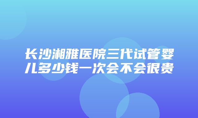 长沙湘雅医院三代试管婴儿多少钱一次会不会很贵