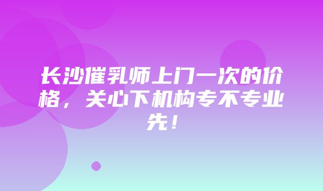 长沙催乳师上门一次的价格，关心下机构专不专业先！