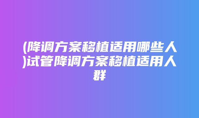 (降调方案移植适用哪些人)试管降调方案移植适用人群