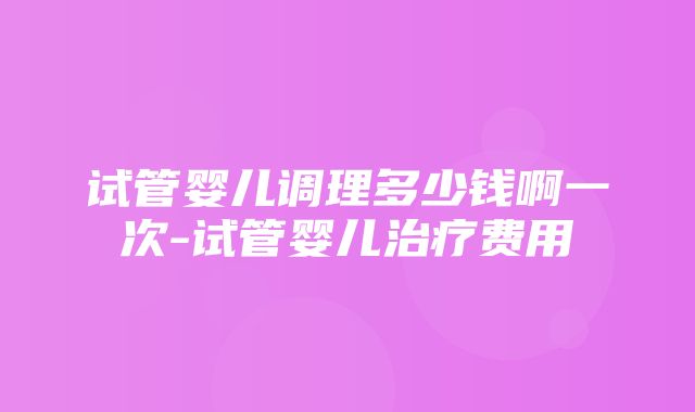 试管婴儿调理多少钱啊一次-试管婴儿治疗费用