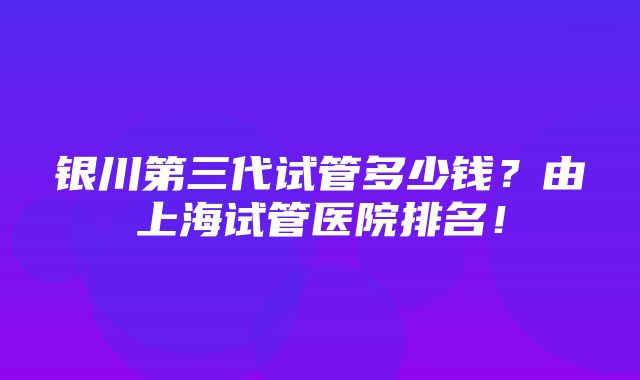 银川第三代试管多少钱？由上海试管医院排名！