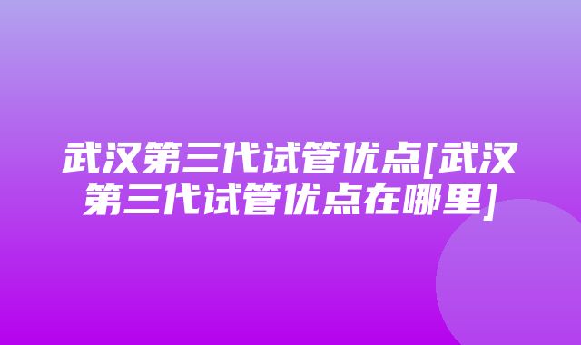 武汉第三代试管优点[武汉第三代试管优点在哪里]