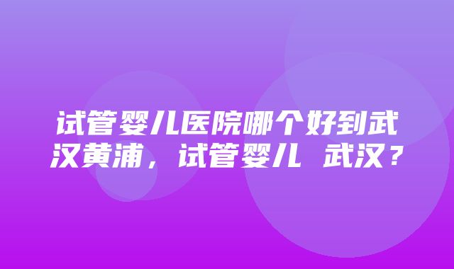 试管婴儿医院哪个好到武汉黄浦，试管婴儿 武汉？