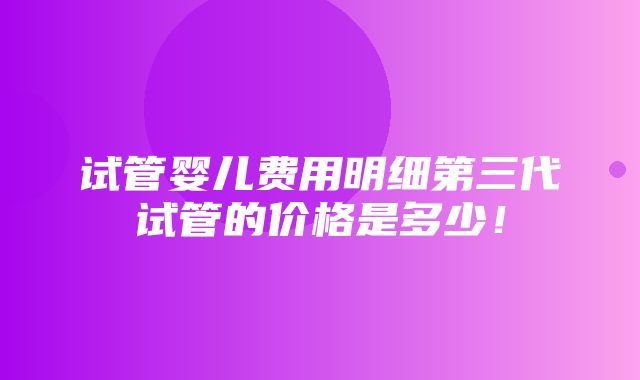 试管婴儿费用明细第三代试管的价格是多少！