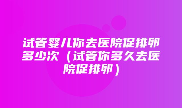 试管婴儿你去医院促排卵多少次（试管你多久去医院促排卵）