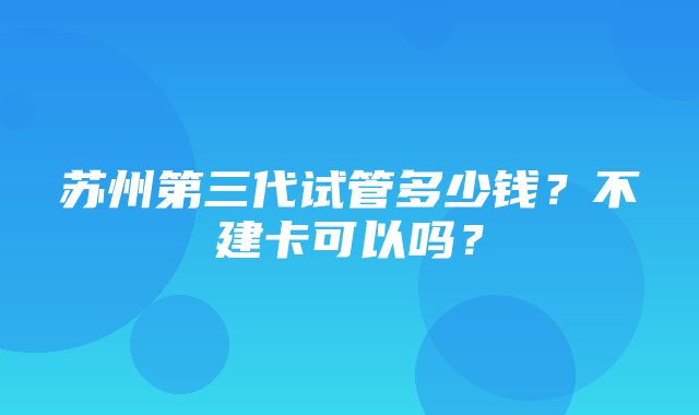 苏州第三代试管多少钱？不建卡可以吗？