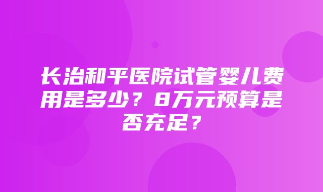 长治和平医院试管婴儿费用是多少？8万元预算是否充足？