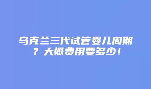 乌克兰三代试管婴儿周期？大概费用要多少！