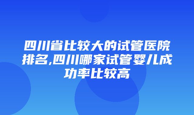 四川省比较大的试管医院排名,四川哪家试管婴儿成功率比较高