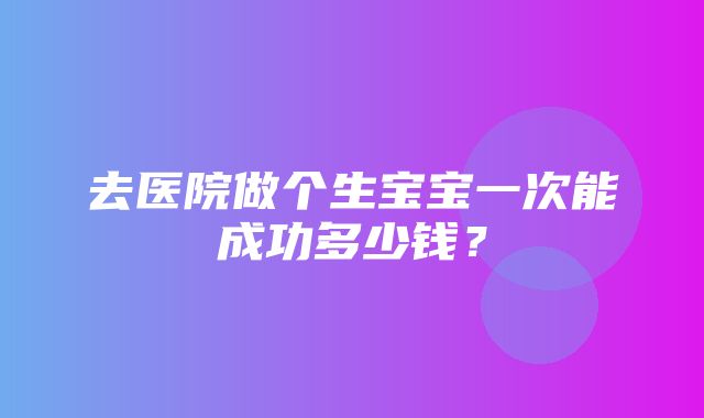 去医院做个生宝宝一次能成功多少钱？