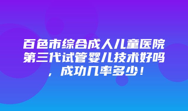 百色市综合成人儿童医院第三代试管婴儿技术好吗，成功几率多少！