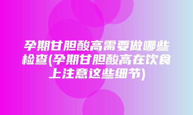 孕期甘胆酸高需要做哪些检查(孕期甘胆酸高在饮食上注意这些细节)