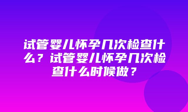 试管婴儿怀孕几次检查什么？试管婴儿怀孕几次检查什么时候做？