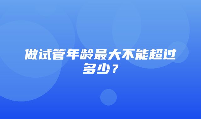 做试管年龄最大不能超过多少？