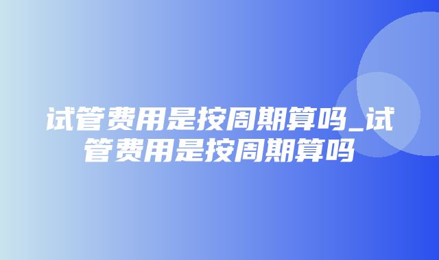 试管费用是按周期算吗_试管费用是按周期算吗