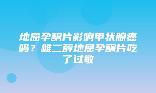 地屈孕酮片影响甲状腺癌吗？雌二醇地屈孕酮片吃了过敏