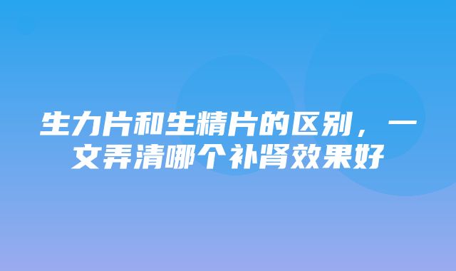 生力片和生精片的区别，一文弄清哪个补肾效果好